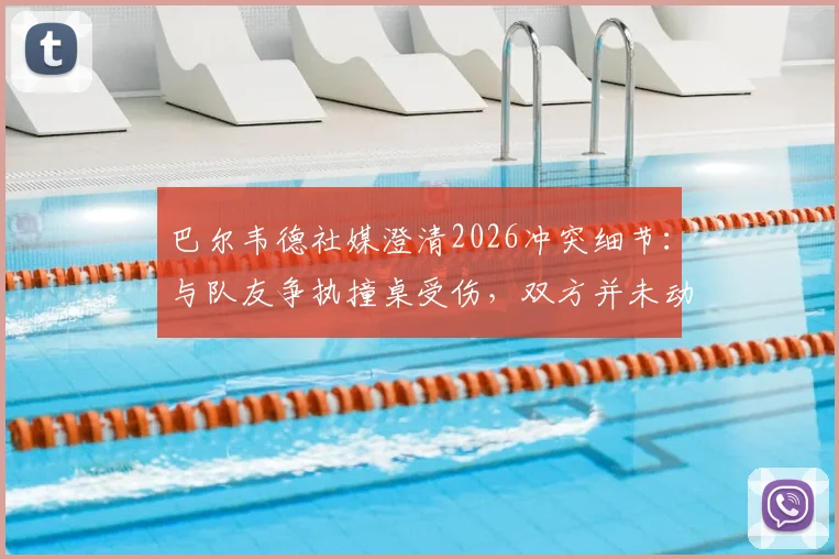 巴尔韦德社媒澄清2026冲突细节：与队友争执撞桌受伤，双方并未动手，皇马更衣室事件最新解读