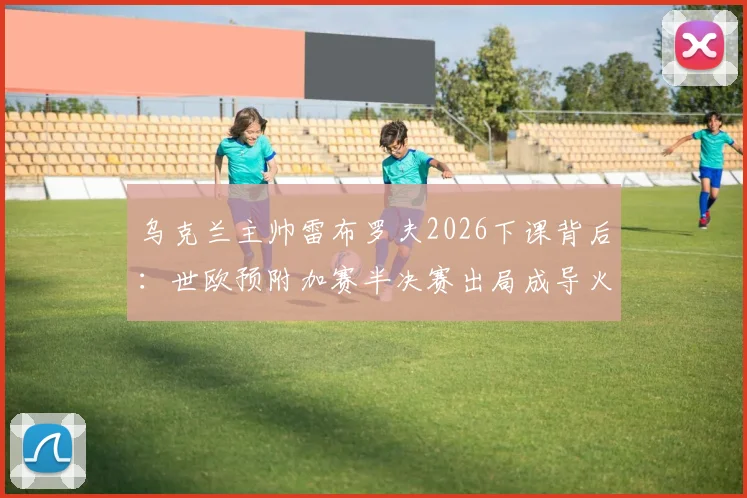 乌克兰主帅雷布罗夫2026下课背后：世欧预附加赛半决赛出局成导火索，新帅人选已提上日程