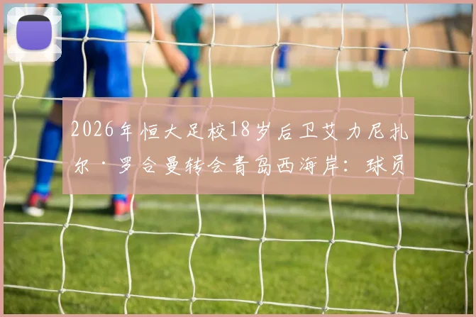 2026年恒大足校18岁后卫艾力尼扎尔·罗合曼转会青岛西海岸：球员特点分析与对中超新军后防的影响