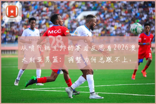 从喷气机主帅的赛后反思看2026澳大利亚男篮：调整为何总跟不上，瓶颈究竟在哪？