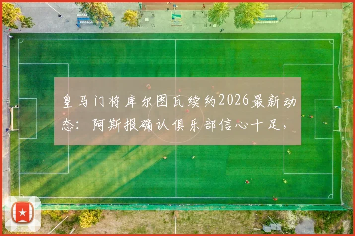 皇马门将库尔图瓦续约2026最新动态：阿斯报确认俱乐部信心十足，年薪与未来规划解读