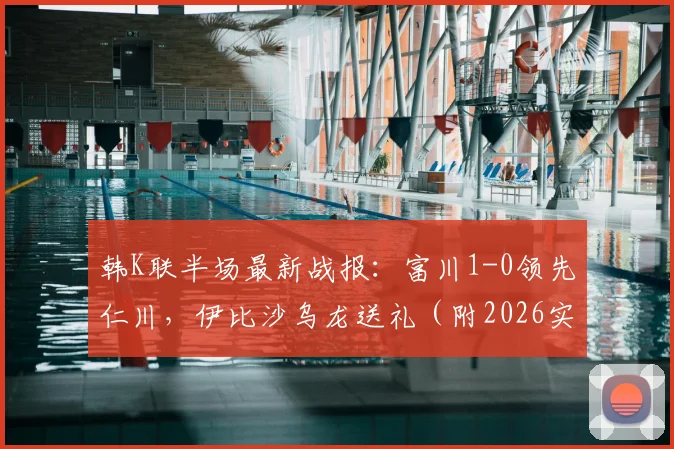 韩K联半场最新战报：富川1-0领先仁川，伊比沙乌龙送礼（附2026实时数据与赛后分析）