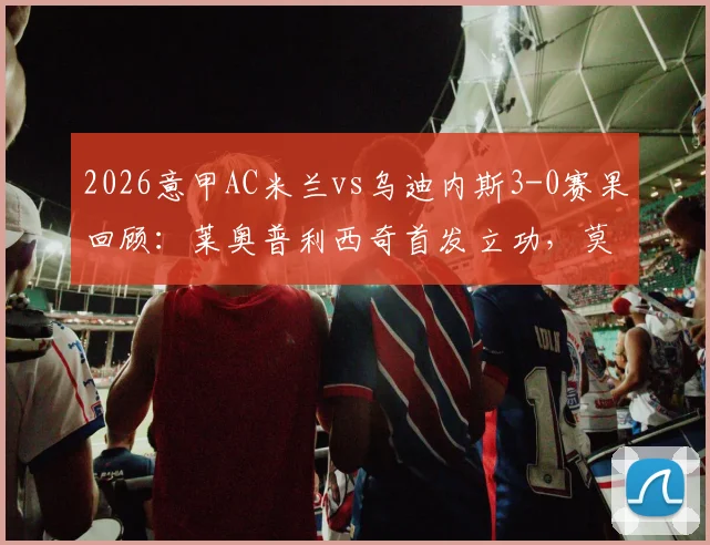 2026意甲AC米兰vs乌迪内斯3-0赛果回顾：莱奥普利西奇首发立功，莫德里奇替补出战细节解析