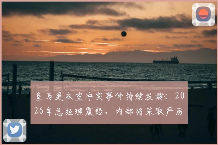 皇马更衣室冲突事件持续发酵：2026年总经理震怒，内部将采取严厉措施，球员未来何去何从？