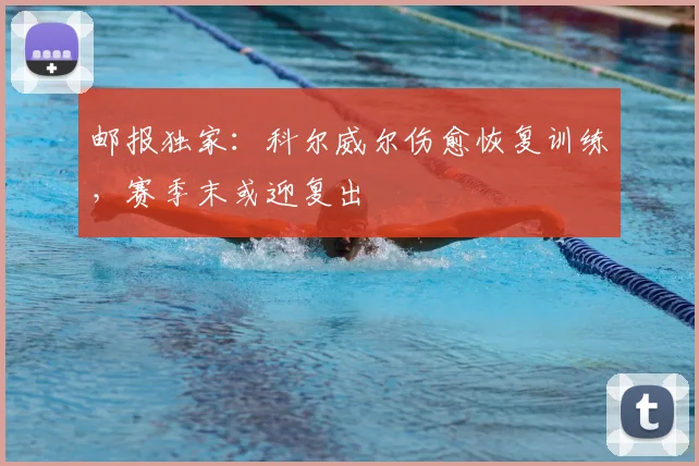 邮报独家：科尔威尔伤愈恢复训练，赛季末或迎复出