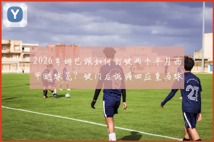 2026年姆巴佩如何打破两个半月西甲进球荒？破门后低调回应皇马球迷全场嘘声的真实原因解读