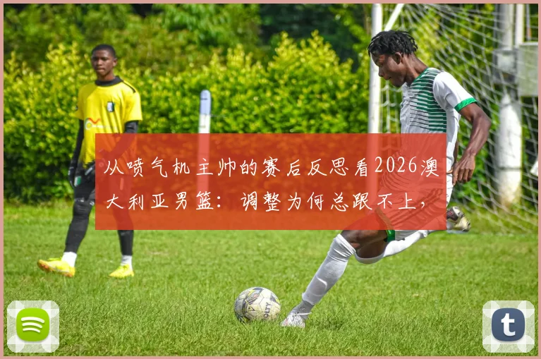 从喷气机主帅的赛后反思看2026澳大利亚男篮：调整为何总跟不上，瓶颈究竟在哪？