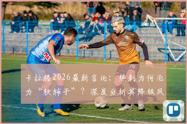 卡拉格2026最新言论：热刺为何沦为“软柿子”？深度分析其降级风险与球队困境