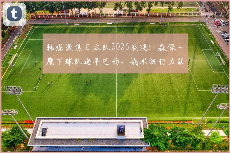 韩媒聚焦日本队2026表现：森保一麾下球队逼平巴西，战术执行力获盛赞