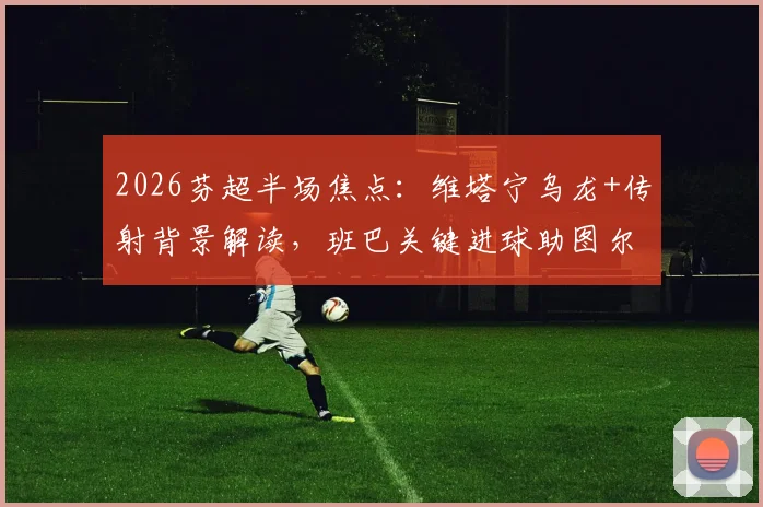2026芬超半场焦点:维塔宁乌龙+传射背景解读,班巴关键进球助图尔库国际2-1逆转埃尔维斯