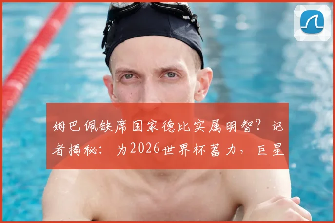 姆巴佩缺席国家德比实属明智？记者揭秘：为2026世界杯蓄力，巨星的选择与球迷的期待